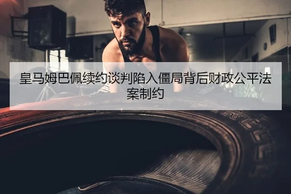 皇马姆巴佩续约谈判陷入僵局背后财政公平法案制约