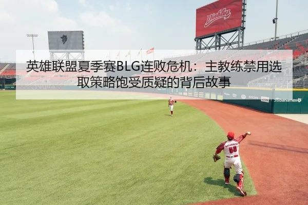 英雄联盟夏季赛BLG连败危机：主教练禁用选取策略饱受质疑的背后故事